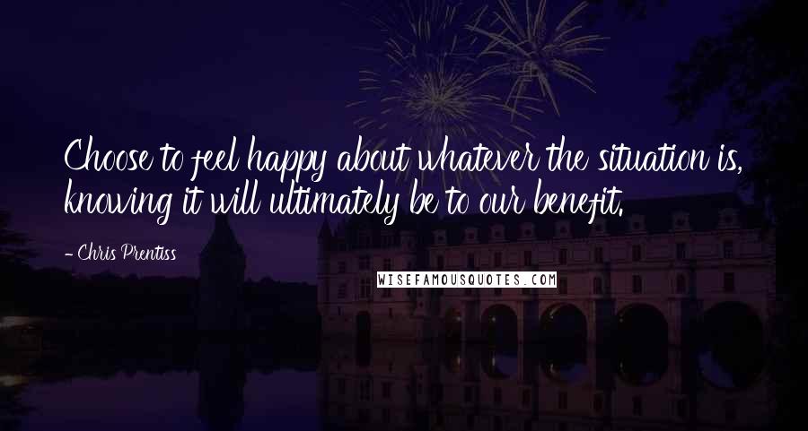 Chris Prentiss Quotes: Choose to feel happy about whatever the situation is, knowing it will ultimately be to our benefit.