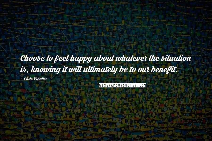 Chris Prentiss Quotes: Choose to feel happy about whatever the situation is, knowing it will ultimately be to our benefit.