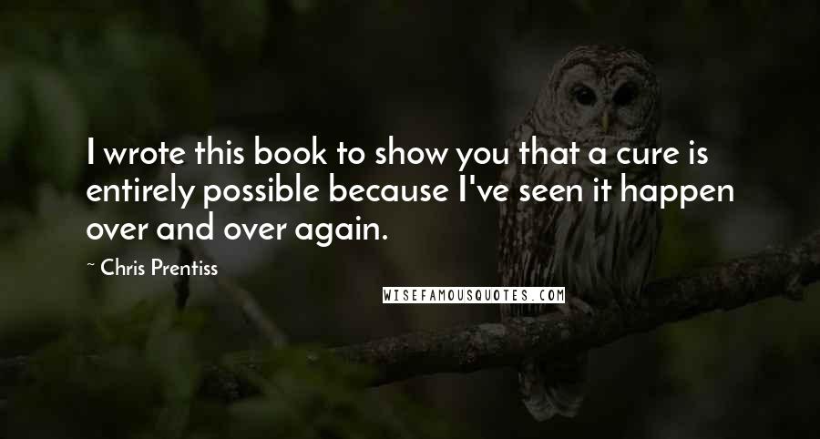 Chris Prentiss Quotes: I wrote this book to show you that a cure is entirely possible because I've seen it happen over and over again.