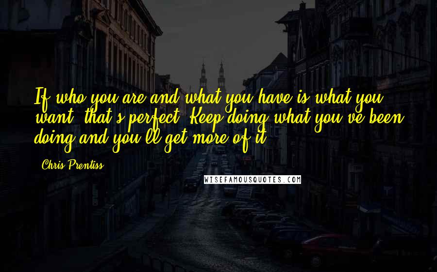 Chris Prentiss Quotes: If who you are and what you have is what you want, that's perfect. Keep doing what you've been doing and you'll get more of it.