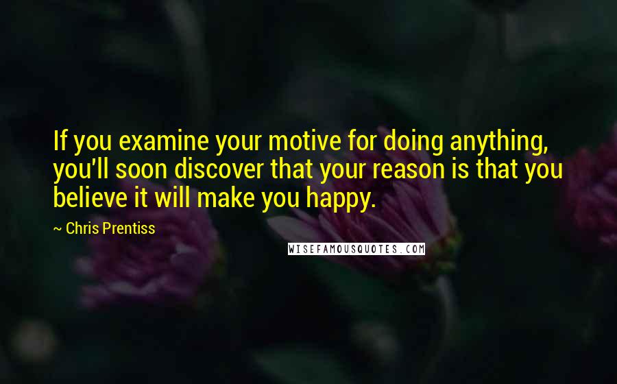 Chris Prentiss Quotes: If you examine your motive for doing anything, you'll soon discover that your reason is that you believe it will make you happy.