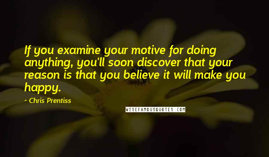 Chris Prentiss Quotes: If you examine your motive for doing anything, you'll soon discover that your reason is that you believe it will make you happy.