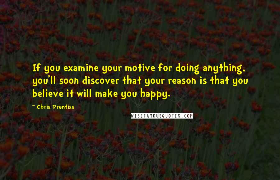 Chris Prentiss Quotes: If you examine your motive for doing anything, you'll soon discover that your reason is that you believe it will make you happy.