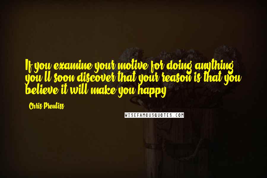 Chris Prentiss Quotes: If you examine your motive for doing anything, you'll soon discover that your reason is that you believe it will make you happy.