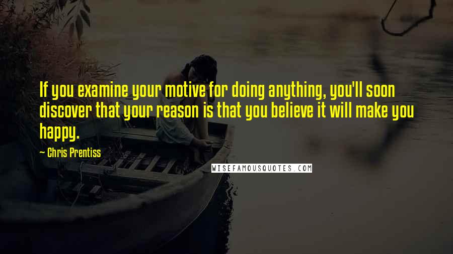 Chris Prentiss Quotes: If you examine your motive for doing anything, you'll soon discover that your reason is that you believe it will make you happy.