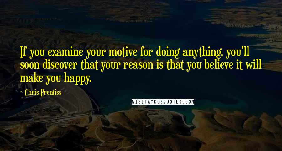 Chris Prentiss Quotes: If you examine your motive for doing anything, you'll soon discover that your reason is that you believe it will make you happy.