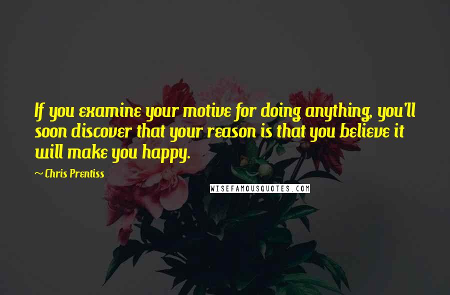 Chris Prentiss Quotes: If you examine your motive for doing anything, you'll soon discover that your reason is that you believe it will make you happy.