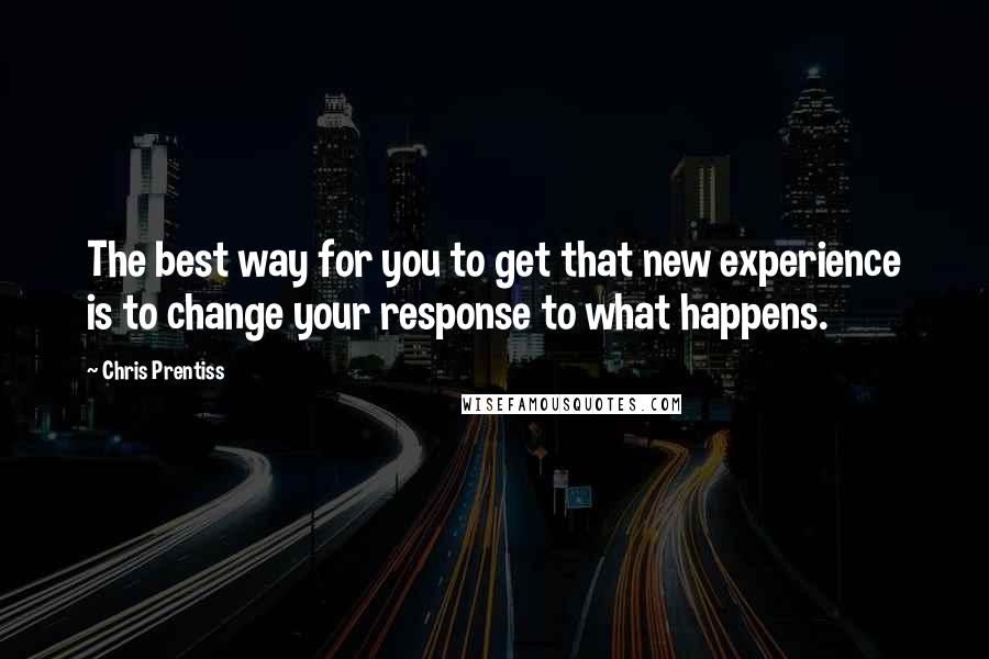 Chris Prentiss Quotes: The best way for you to get that new experience is to change your response to what happens.