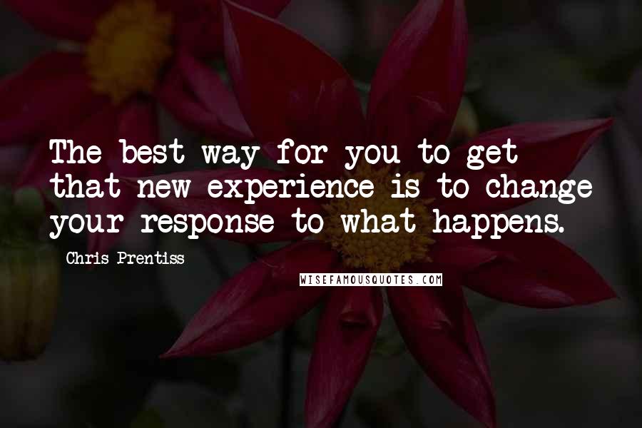 Chris Prentiss Quotes: The best way for you to get that new experience is to change your response to what happens.