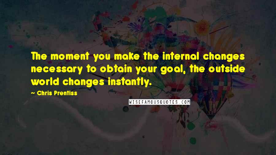 Chris Prentiss Quotes: The moment you make the internal changes necessary to obtain your goal, the outside world changes instantly.