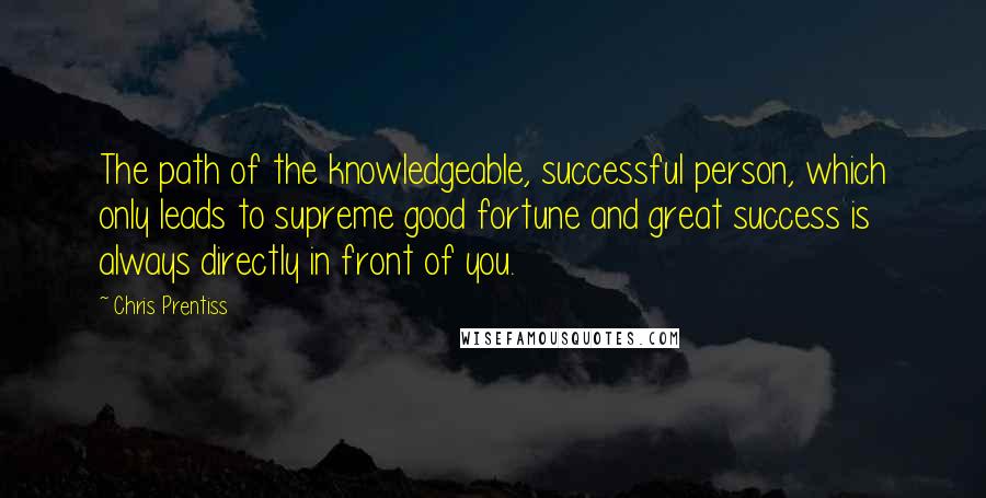 Chris Prentiss Quotes: The path of the knowledgeable, successful person, which only leads to supreme good fortune and great success is always directly in front of you.