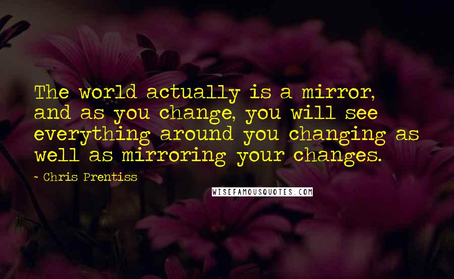 Chris Prentiss Quotes: The world actually is a mirror, and as you change, you will see everything around you changing as well as mirroring your changes.