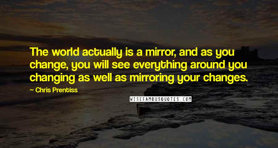 Chris Prentiss Quotes: The world actually is a mirror, and as you change, you will see everything around you changing as well as mirroring your changes.