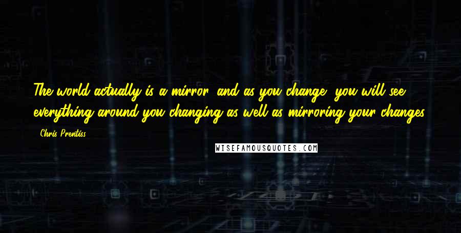 Chris Prentiss Quotes: The world actually is a mirror, and as you change, you will see everything around you changing as well as mirroring your changes.