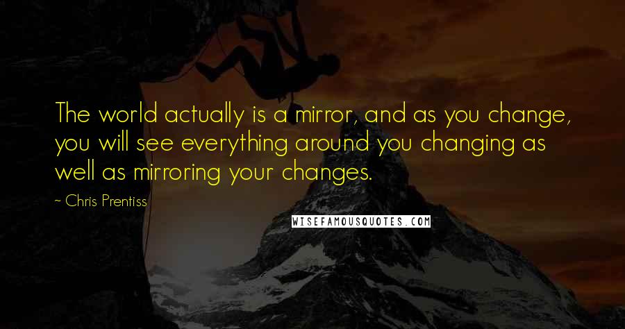 Chris Prentiss Quotes: The world actually is a mirror, and as you change, you will see everything around you changing as well as mirroring your changes.