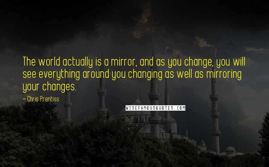 Chris Prentiss Quotes: The world actually is a mirror, and as you change, you will see everything around you changing as well as mirroring your changes.