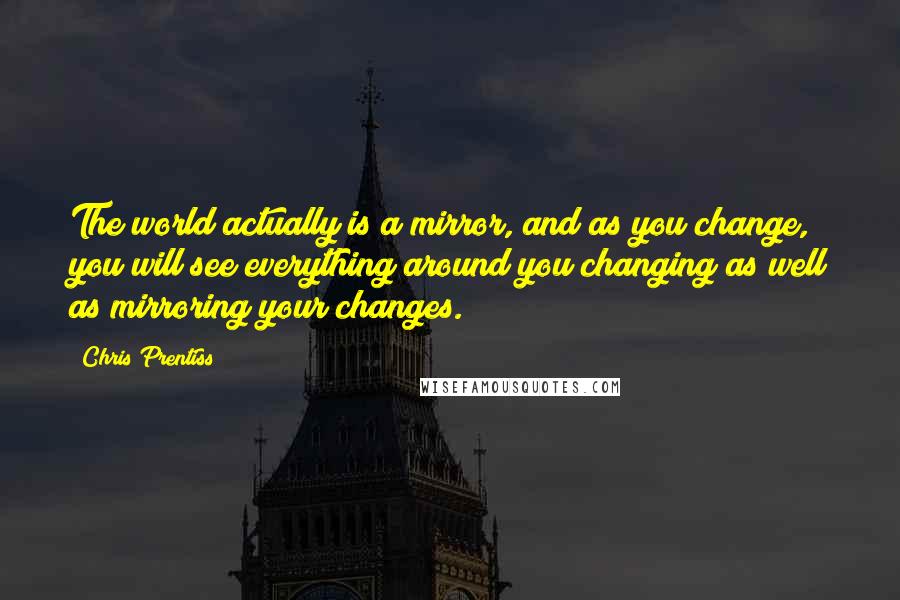 Chris Prentiss Quotes: The world actually is a mirror, and as you change, you will see everything around you changing as well as mirroring your changes.