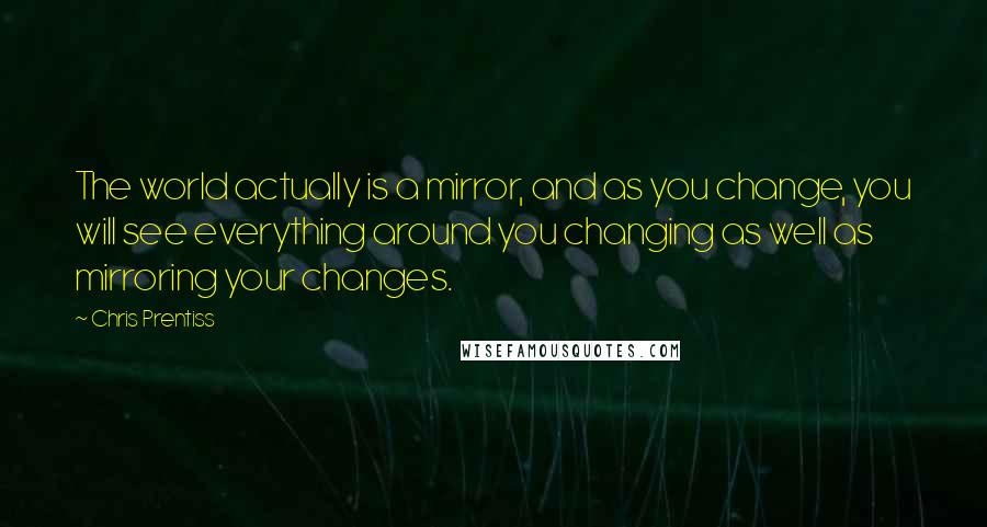 Chris Prentiss Quotes: The world actually is a mirror, and as you change, you will see everything around you changing as well as mirroring your changes.