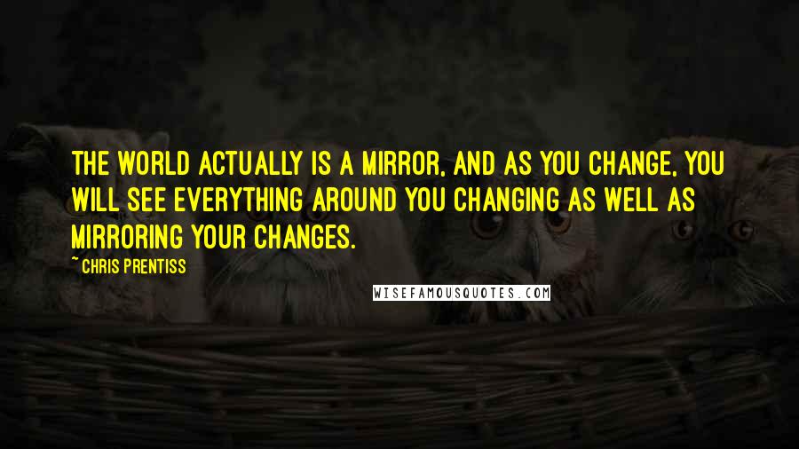 Chris Prentiss Quotes: The world actually is a mirror, and as you change, you will see everything around you changing as well as mirroring your changes.