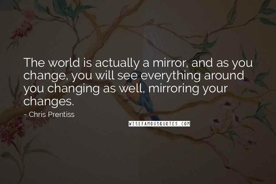Chris Prentiss Quotes: The world is actually a mirror, and as you change, you will see everything around you changing as well, mirroring your changes.