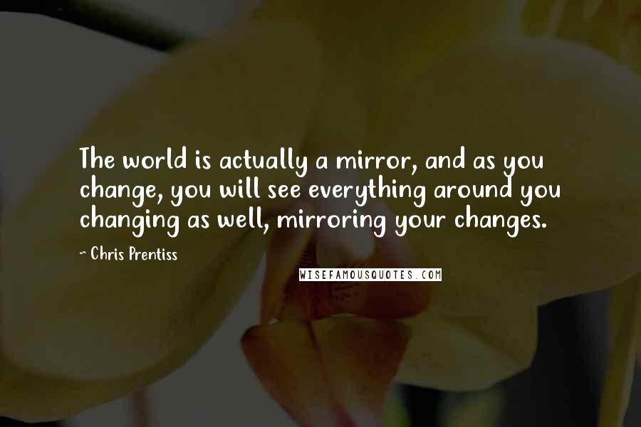 Chris Prentiss Quotes: The world is actually a mirror, and as you change, you will see everything around you changing as well, mirroring your changes.