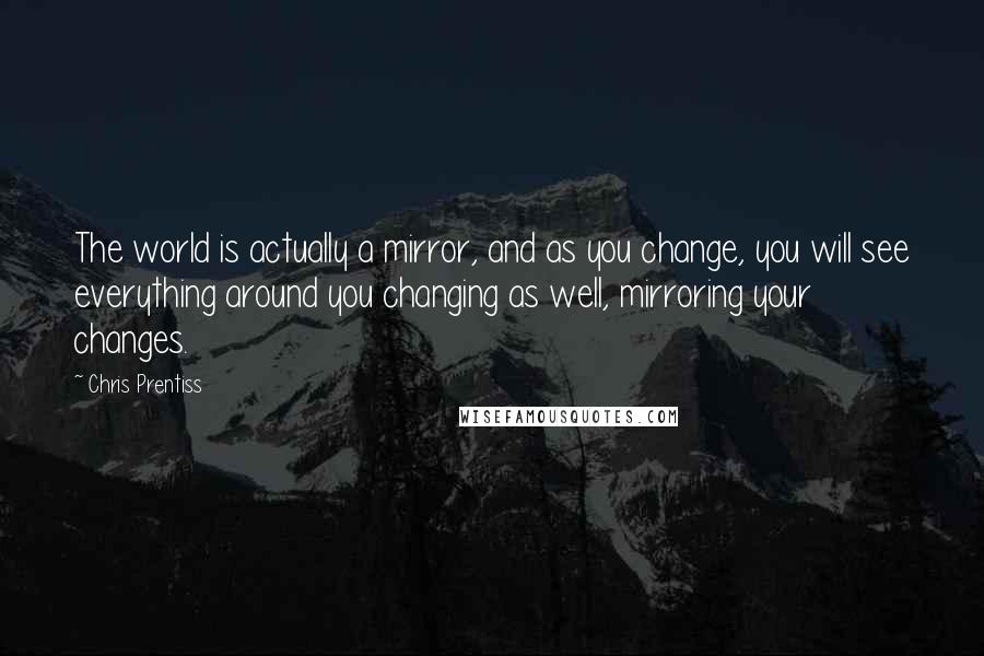 Chris Prentiss Quotes: The world is actually a mirror, and as you change, you will see everything around you changing as well, mirroring your changes.