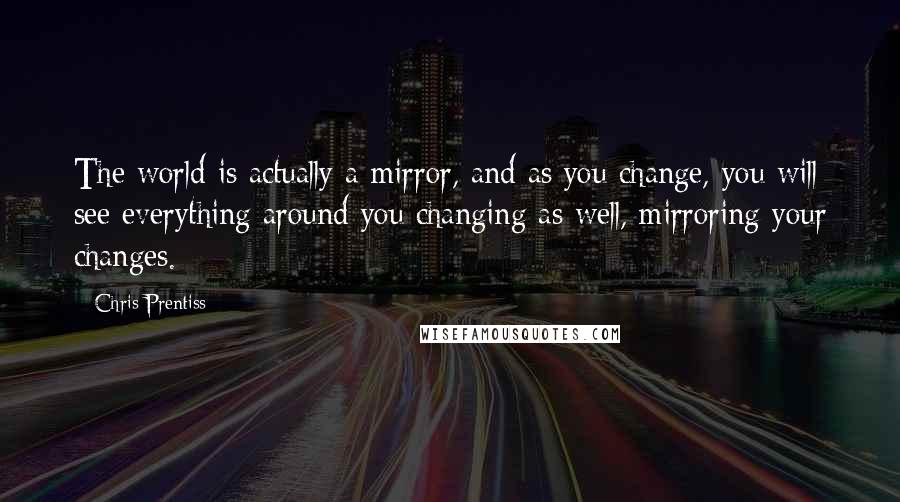 Chris Prentiss Quotes: The world is actually a mirror, and as you change, you will see everything around you changing as well, mirroring your changes.