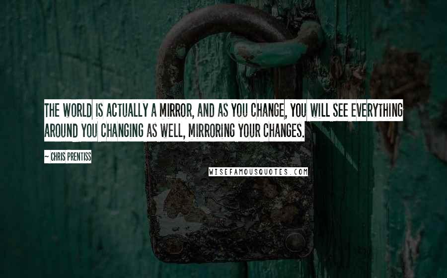 Chris Prentiss Quotes: The world is actually a mirror, and as you change, you will see everything around you changing as well, mirroring your changes.