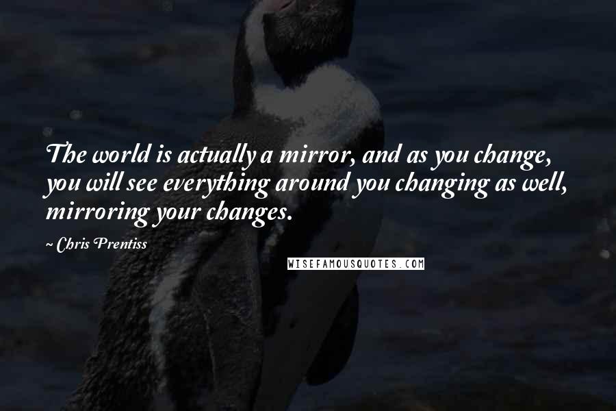 Chris Prentiss Quotes: The world is actually a mirror, and as you change, you will see everything around you changing as well, mirroring your changes.