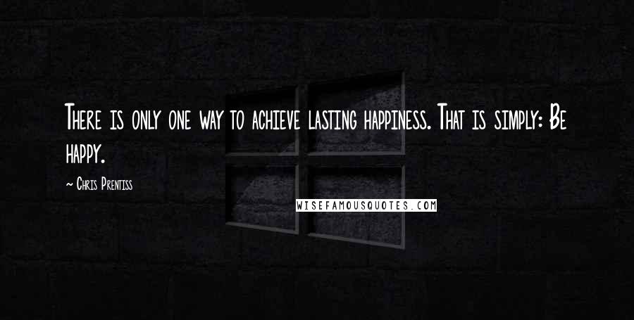 Chris Prentiss Quotes: There is only one way to achieve lasting happiness. That is simply: Be happy.