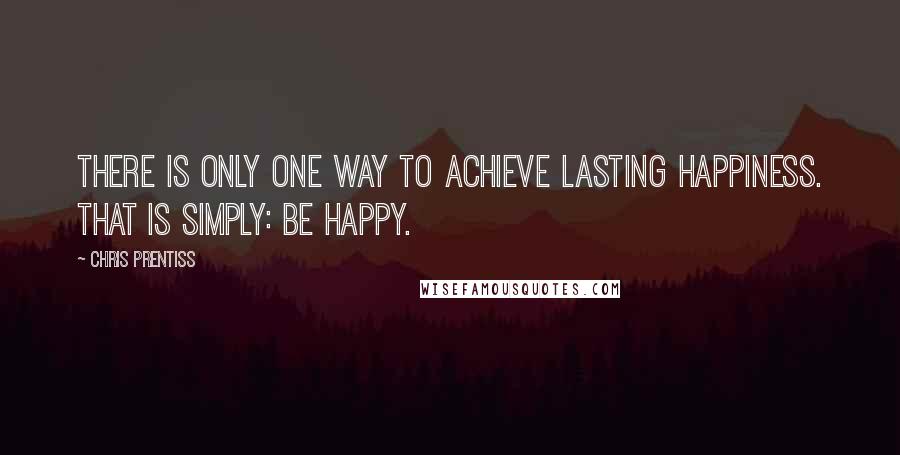Chris Prentiss Quotes: There is only one way to achieve lasting happiness. That is simply: Be happy.