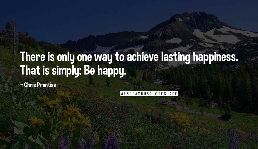 Chris Prentiss Quotes: There is only one way to achieve lasting happiness. That is simply: Be happy.