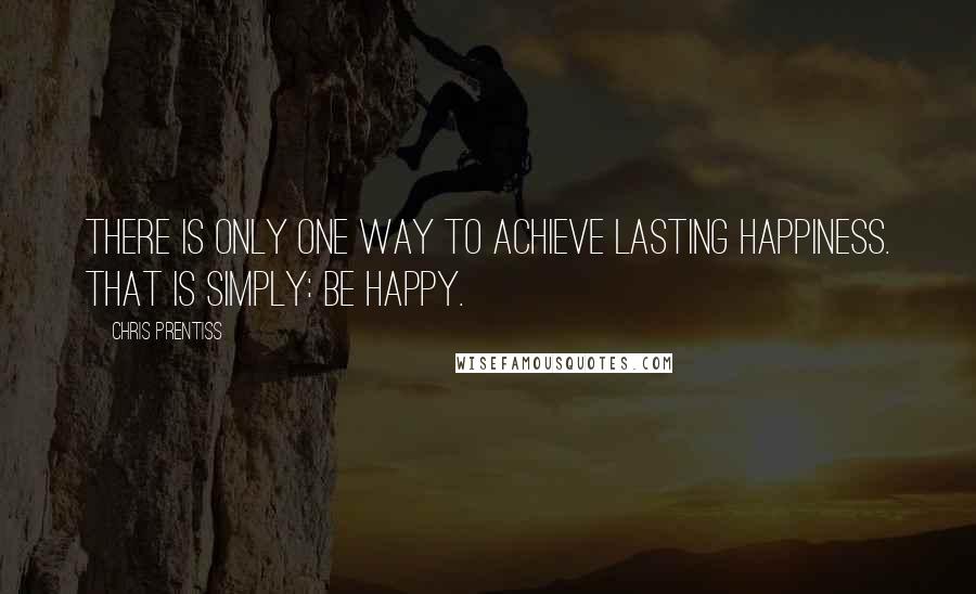 Chris Prentiss Quotes: There is only one way to achieve lasting happiness. That is simply: Be happy.