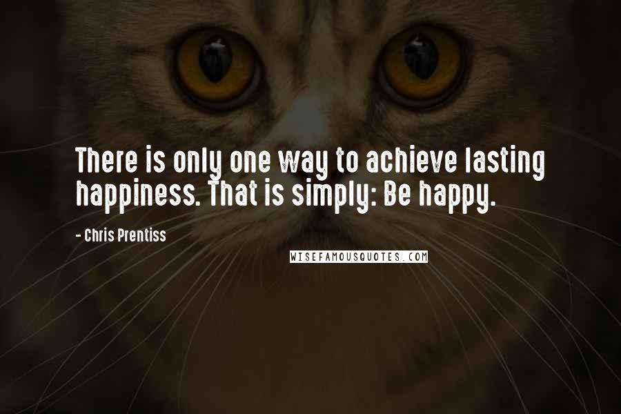 Chris Prentiss Quotes: There is only one way to achieve lasting happiness. That is simply: Be happy.