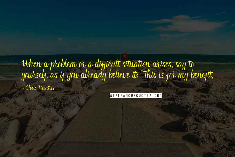 Chris Prentiss Quotes: When a problem or a difficult situation arises, say to yourself, as if you already believe it: "This is for my benefit.