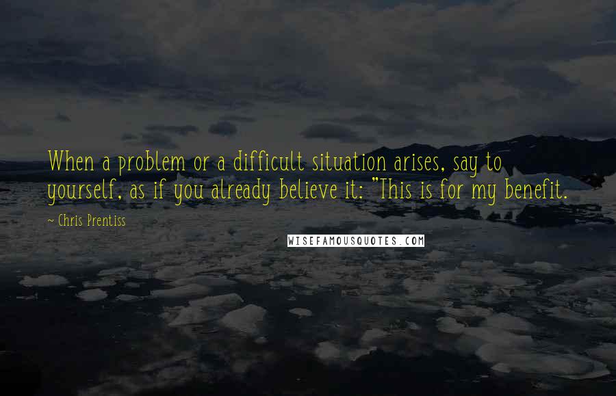 Chris Prentiss Quotes: When a problem or a difficult situation arises, say to yourself, as if you already believe it: "This is for my benefit.