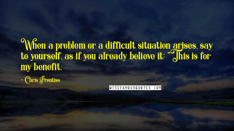 Chris Prentiss Quotes: When a problem or a difficult situation arises, say to yourself, as if you already believe it: "This is for my benefit.