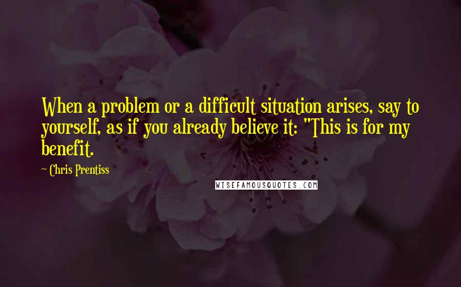 Chris Prentiss Quotes: When a problem or a difficult situation arises, say to yourself, as if you already believe it: "This is for my benefit.