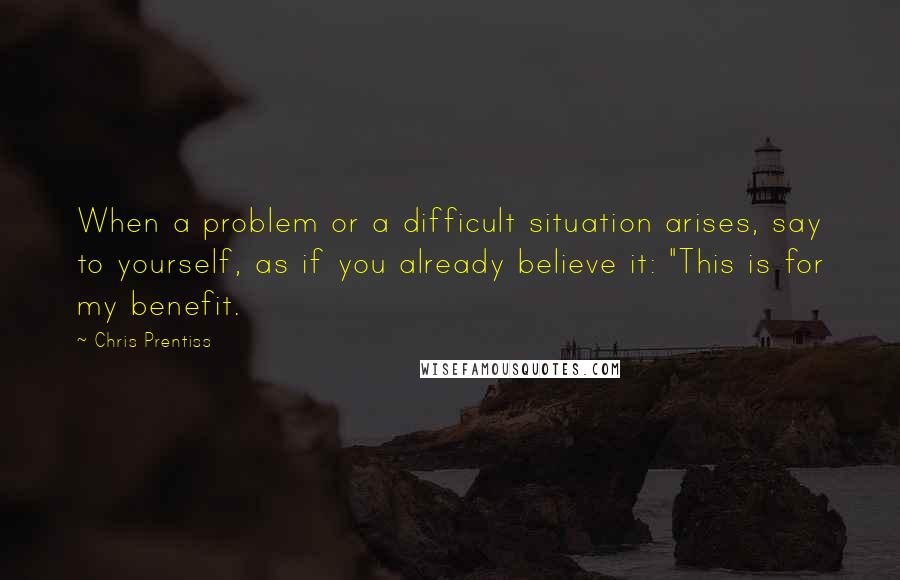 Chris Prentiss Quotes: When a problem or a difficult situation arises, say to yourself, as if you already believe it: "This is for my benefit.