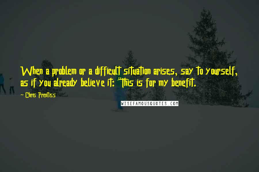 Chris Prentiss Quotes: When a problem or a difficult situation arises, say to yourself, as if you already believe it: "This is for my benefit.