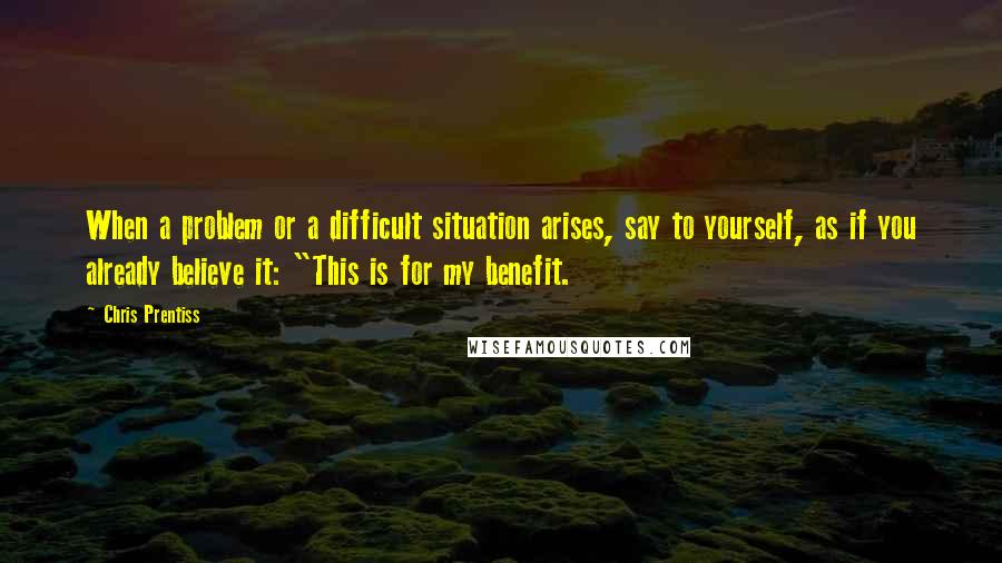 Chris Prentiss Quotes: When a problem or a difficult situation arises, say to yourself, as if you already believe it: "This is for my benefit.