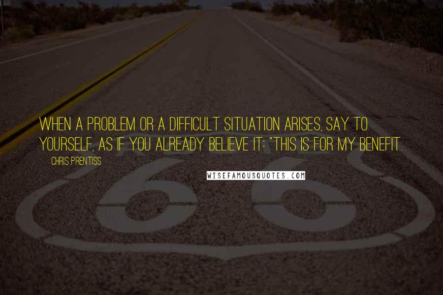 Chris Prentiss Quotes: When a problem or a difficult situation arises, say to yourself, as if you already believe it: "This is for my benefit.