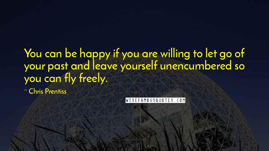 Chris Prentiss Quotes: You can be happy if you are willing to let go of your past and leave yourself unencumbered so you can fly freely.