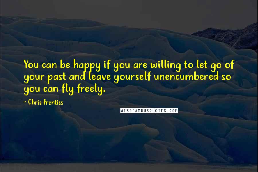 Chris Prentiss Quotes: You can be happy if you are willing to let go of your past and leave yourself unencumbered so you can fly freely.