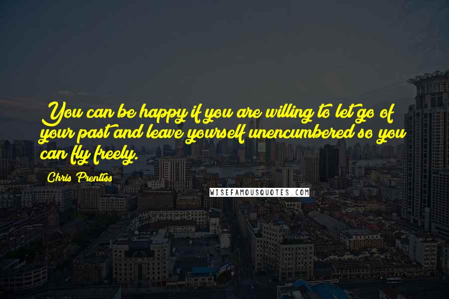 Chris Prentiss Quotes: You can be happy if you are willing to let go of your past and leave yourself unencumbered so you can fly freely.