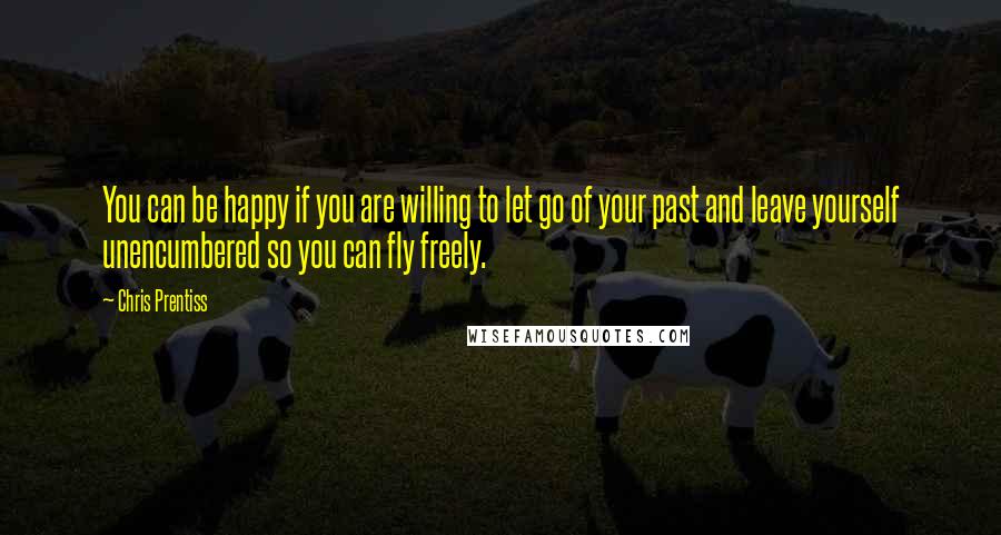 Chris Prentiss Quotes: You can be happy if you are willing to let go of your past and leave yourself unencumbered so you can fly freely.