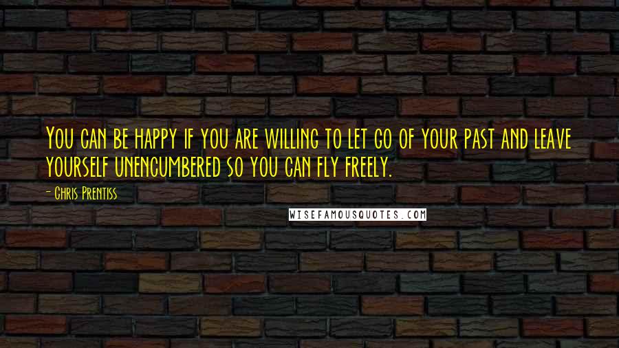 Chris Prentiss Quotes: You can be happy if you are willing to let go of your past and leave yourself unencumbered so you can fly freely.