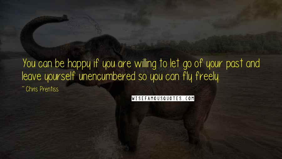 Chris Prentiss Quotes: You can be happy if you are willing to let go of your past and leave yourself unencumbered so you can fly freely.