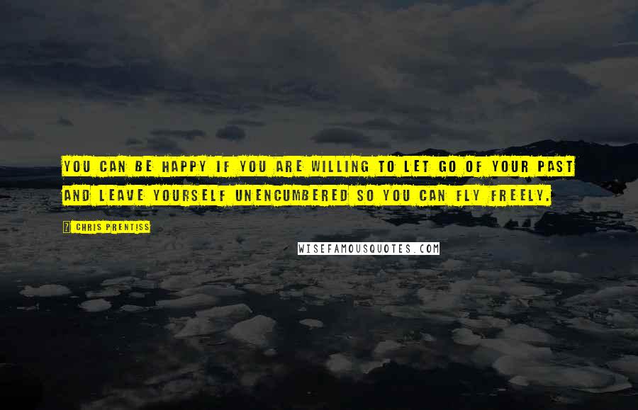 Chris Prentiss Quotes: You can be happy if you are willing to let go of your past and leave yourself unencumbered so you can fly freely.