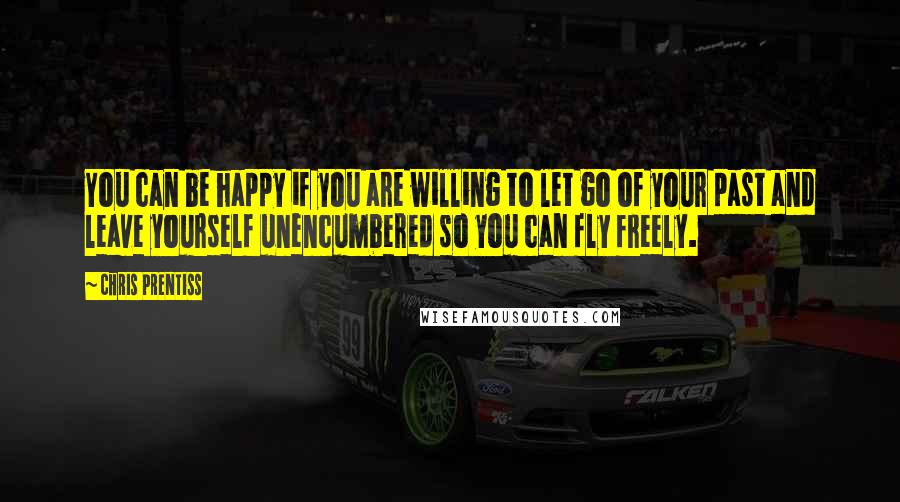 Chris Prentiss Quotes: You can be happy if you are willing to let go of your past and leave yourself unencumbered so you can fly freely.